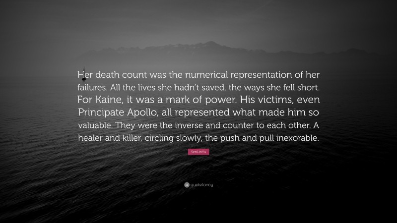 SenLinYu Quote: “Her death count was the numerical representation of her failures. All the lives she hadn’t saved, the ways she fell short. For Kaine, it was a mark of power. His victims, even Principate Apollo, all represented what made him so valuable. They were the inverse and counter to each other. A healer and killer, circling slowly, the push and pull inexorable.”