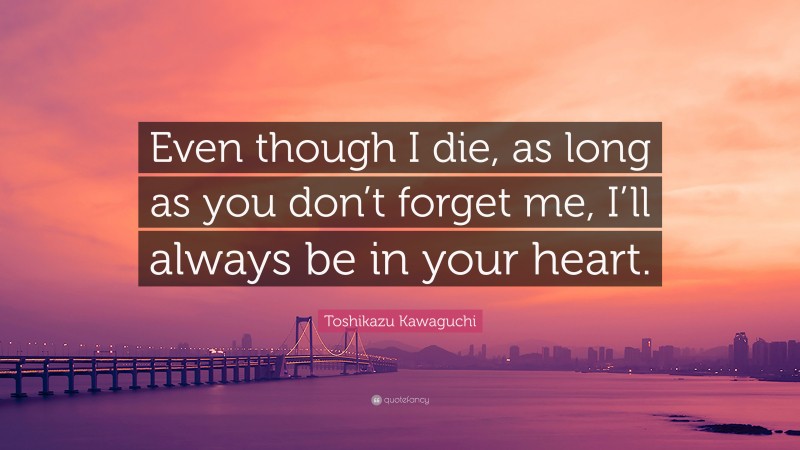 Toshikazu Kawaguchi Quote: “Even though I die, as long as you don’t forget me, I’ll always be in your heart.”