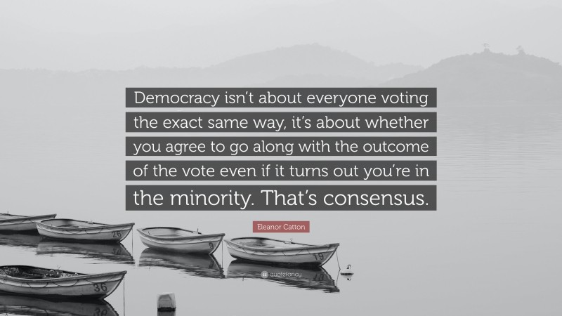 Eleanor Catton Quote: “Democracy isn’t about everyone voting the exact same way, it’s about whether you agree to go along with the outcome of the vote even if it turns out you’re in the minority. That’s consensus.”