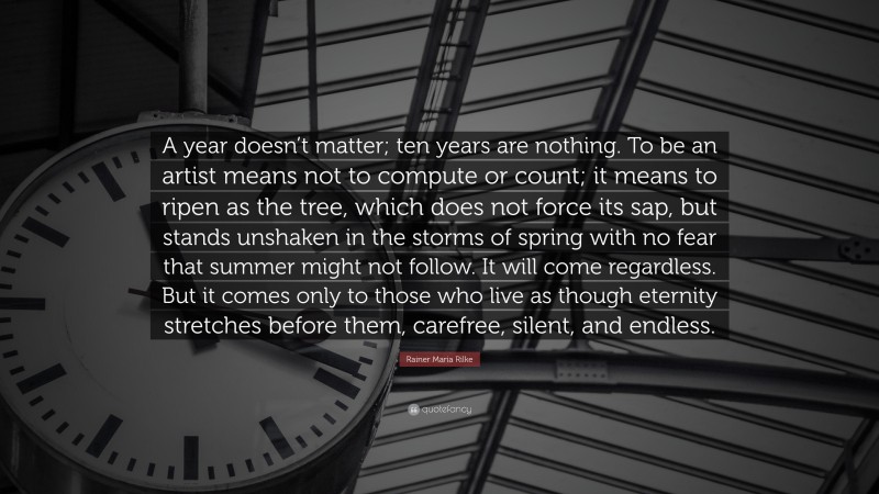 Rainer Maria Rilke Quote: “A year doesn’t matter; ten years are nothing. To be an artist means not to compute or count; it means to ripen as the tree, which does not force its sap, but stands unshaken in the storms of spring with no fear that summer might not follow. It will come regardless. But it comes only to those who live as though eternity stretches before them, carefree, silent, and endless.”