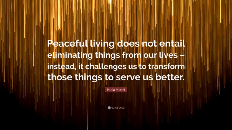 Paola Merrill Quote: “Peaceful living does not entail eliminating things from our lives – instead, it challenges us to transform those things to serve us better.”