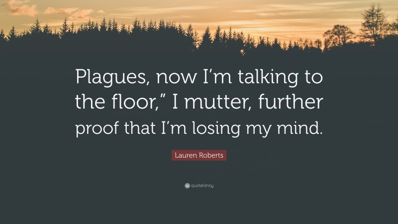 Lauren Roberts Quote: “Plagues, now I’m talking to the floor,” I mutter, further proof that I’m losing my mind.”