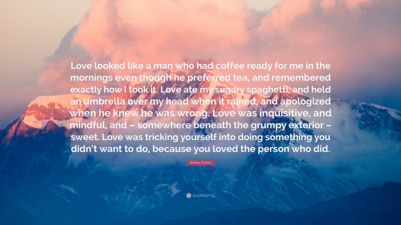 Ashley Poston Quote: “Love looked like a man who had coffee ready for me in the mornings even though he preferred tea, and remembered exactly how I took it. Love ate my sugary spaghetti, and held an umbrella over my head when it rained, and apologized when he knew he was wrong. Love was inquisitive, and mindful, and – somewhere beneath the grumpy exterior – sweet. Love was tricking yourself into doing something you didn’t want to do, because you loved the person who did.”