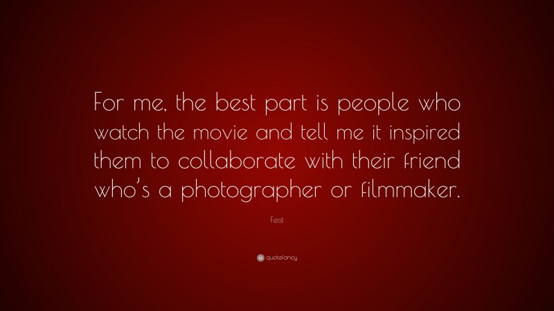 Feist Quote: “For me, the best part is people who watch the movie and tell me it inspired them to collaborate with their friend who’s a photographer or filmmaker.”