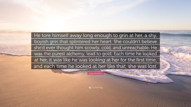Sangu Mandanna Quote: “He tore himself away long enough to grin at her, a shy, boyish grin that splintered her heart. She couldn’t believe she’d ever thought him scowly, cold, and unreachable. He was the purest alchemy, lead to gold. Each time he looked at her, it was like he was looking at her for the first time, and each time he looked at her like that, she was lost.”