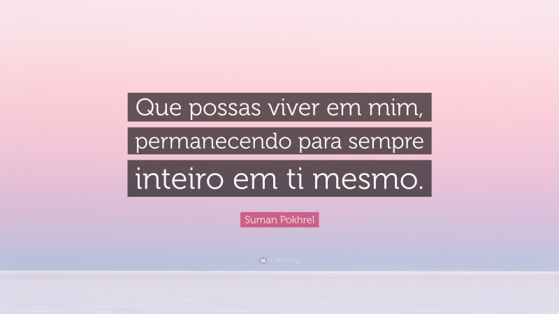 Suman Pokhrel Quote: “Que possas viver em mim, permanecendo para sempre inteiro em ti mesmo.”