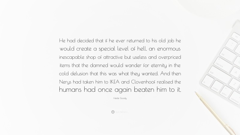 Heide Goody Quote: “He had decided that if he ever returned to his old job he would create a special level of hell, an enormous inescapable shop of attractive but useless and overpriced items that the damned would wander for eternity in the cold delusion that this was what they wanted. And then Nerys had taken him to IKEA and Clovenhoof realised the humans had once again beaten him to it.”