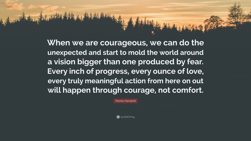 Prentis Hemphill Quote: “When we are courageous, we can do the unexpected and start to mold the world around a vision bigger than one produced by fear. Every inch of progress, every ounce of love, every truly meaningful action from here on out will happen through courage, not comfort.”