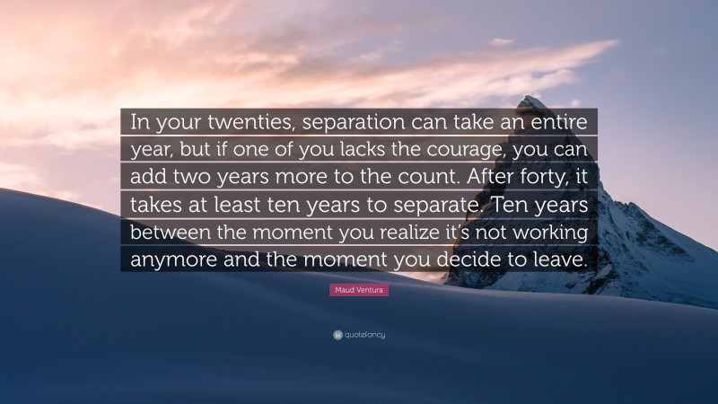 Maud Ventura Quote: “In your twenties, separation can take an entire year, but if one of you lacks the courage, you can add two years more to the count. After forty, it takes at least ten years to separate. Ten years between the moment you realize it’s not working anymore and the moment you decide to leave.”