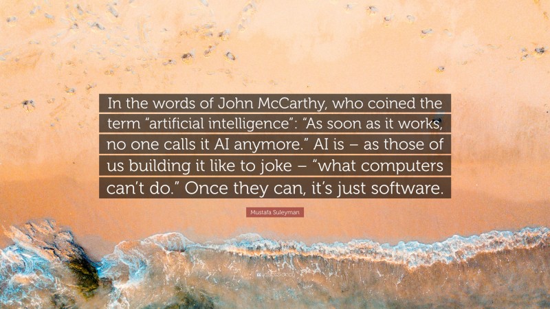 Mustafa Suleyman Quote: “In the words of John McCarthy, who coined the term “artificial intelligence”: “As soon as it works, no one calls it AI anymore.” AI is – as those of us building it like to joke – “what computers can’t do.” Once they can, it’s just software.”