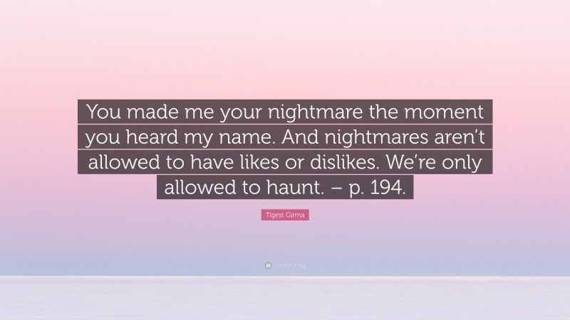 Tigest Girma Quote: “You made me your nightmare the moment you heard my name. And nightmares aren’t allowed to have likes or dislikes. We’re only allowed to haunt. – p. 194.”