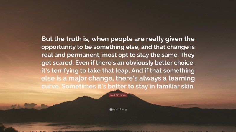 Matt Dinniman Quote: “But the truth is, when people are really given the opportunity to be something else, and that change is real and permanent, most opt to stay the same. They get scared. Even if there’s an obviously better choice, it’s terrifying to take that leap. And if that something else is a major change, there’s always a learning curve. Sometimes it’s better to stay in familiar skin.”