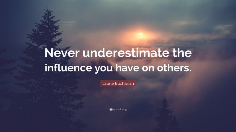 Laurie Buchanan Quote: “Never underestimate the influence you have on others.”