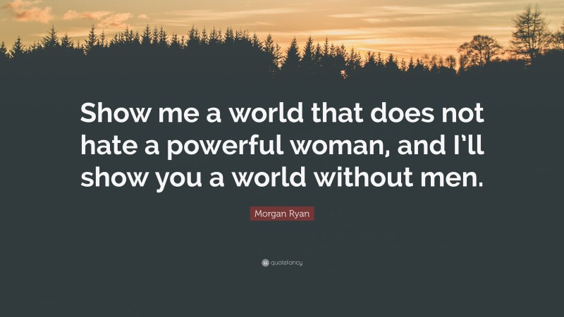 Morgan Ryan Quote: “Show me a world that does not hate a powerful woman, and I’ll show you a world without men.”