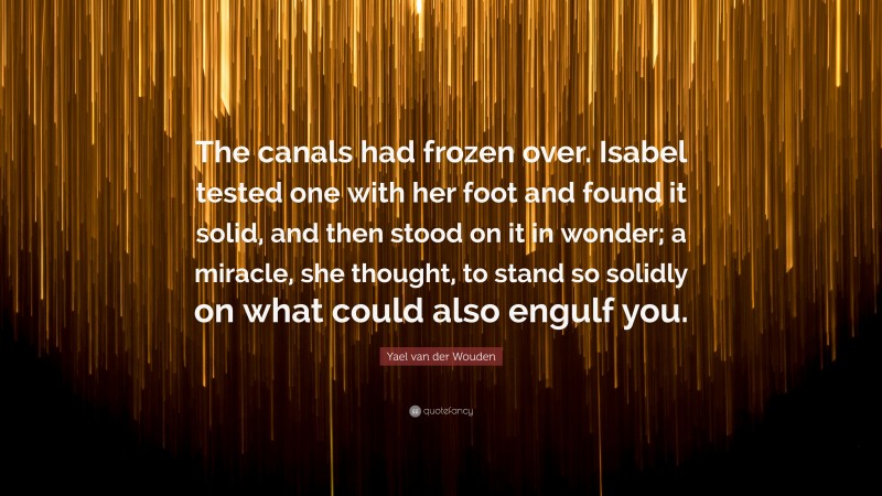 Yael van der Wouden Quote: “The canals had frozen over. Isabel tested one with her foot and found it solid, and then stood on it in wonder; a miracle, she thought, to stand so solidly on what could also engulf you.”