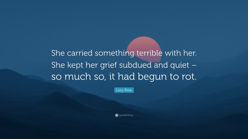 Lucy Rose Quote: “She carried something terrible with her. She kept her grief subdued and quiet – so much so, it had begun to rot.”