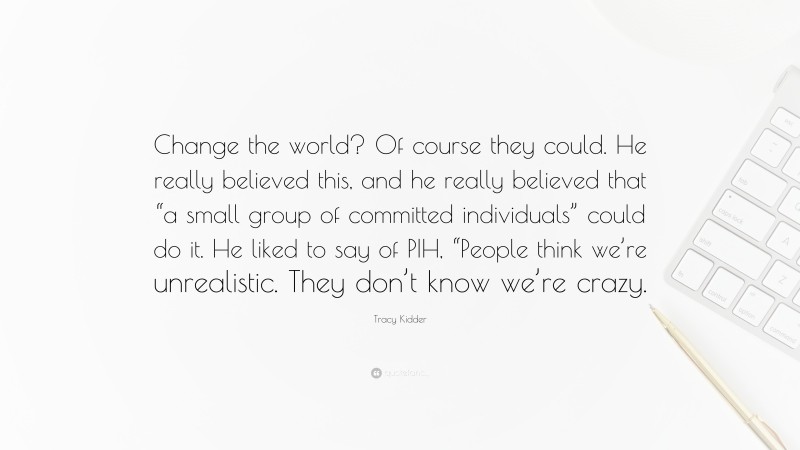 Tracy Kidder Quote: “Change the world? Of course they could. He really believed this, and he really believed that “a small group of committed individuals” could do it. He liked to say of PIH, “People think we’re unrealistic. They don’t know we’re crazy.”