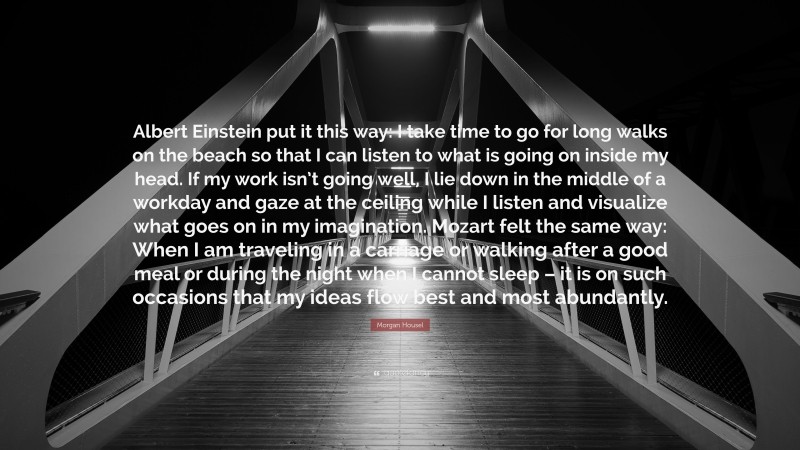 Morgan Housel Quote: “Albert Einstein put it this way: I take time to go for long walks on the beach so that I can listen to what is going on inside my head. If my work isn’t going well, I lie down in the middle of a workday and gaze at the ceiling while I listen and visualize what goes on in my imagination. Mozart felt the same way: When I am traveling in a carriage or walking after a good meal or during the night when I cannot sleep – it is on such occasions that my ideas flow best and most abundantly.”