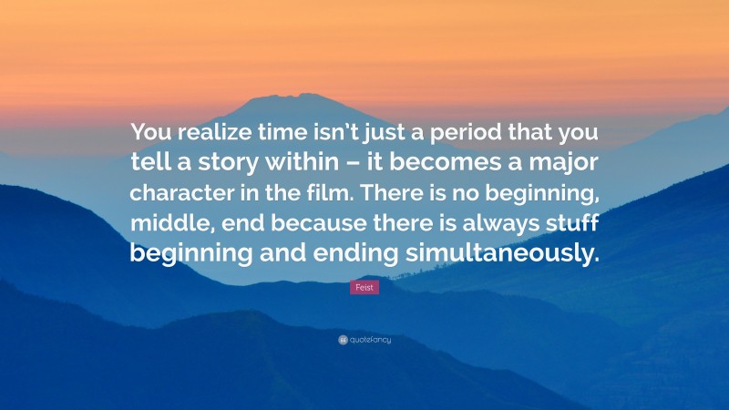 Feist Quote: “You realize time isn’t just a period that you tell a story within – it becomes a major character in the film. There is no beginning, middle, end because there is always stuff beginning and ending simultaneously.”