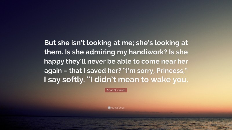 Avina St. Graves Quote: “But she isn’t looking at me; she’s looking at them. Is she admiring my handiwork? Is she happy they’ll never be able to come near her again – that I saved her? “I’m sorry, Princess,” I say softly. “I didn’t mean to wake you.”