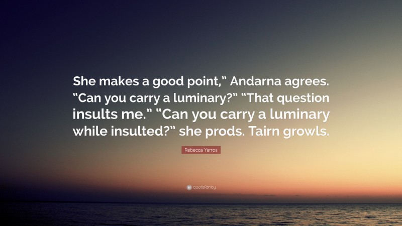 Rebecca Yarros Quote: “She makes a good point,” Andarna agrees. “Can you carry a luminary?” “That question insults me.” “Can you carry a luminary while insulted?” she prods. Tairn growls.”