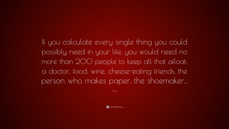 Feist Quote: “If you calculate every single thing you could possibly need in your life, you would need no more than 200 people to keep all that afloat: a doctor, food, wine, cheese-eating friends, the person who makes paper, the shoemaker...”