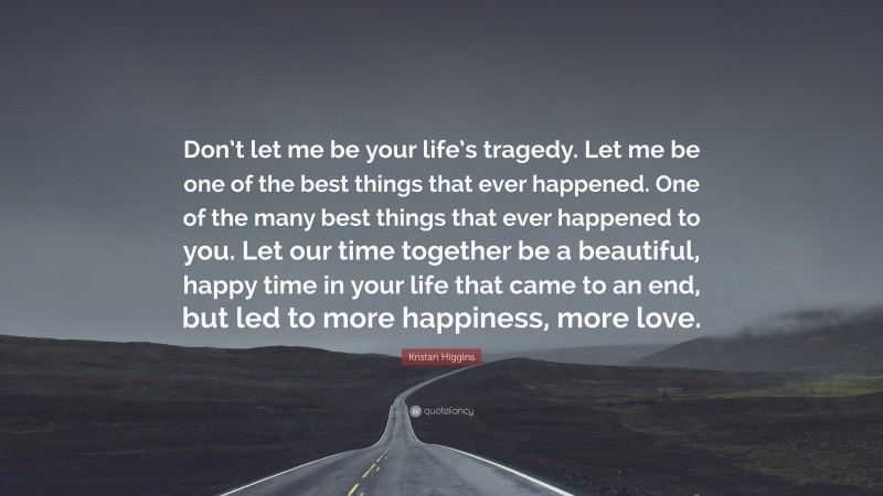 Kristan Higgins Quote: “Don’t let me be your life’s tragedy. Let me be one of the best things that ever happened. One of the many best things that ever happened to you. Let our time together be a beautiful, happy time in your life that came to an end, but led to more happiness, more love.”