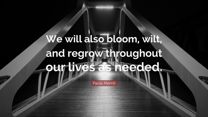 Paola Merrill Quote: “We will also bloom, wilt, and regrow throughout our lives as needed.”