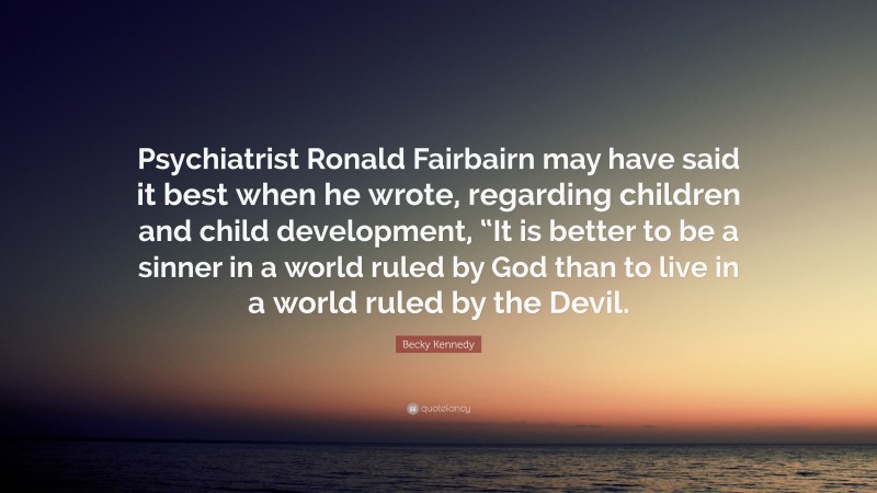 Becky Kennedy Quote: “Psychiatrist Ronald Fairbairn may have said it best when he wrote, regarding children and child development, “It is better to be a sinner in a world ruled by God than to live in a world ruled by the Devil.”