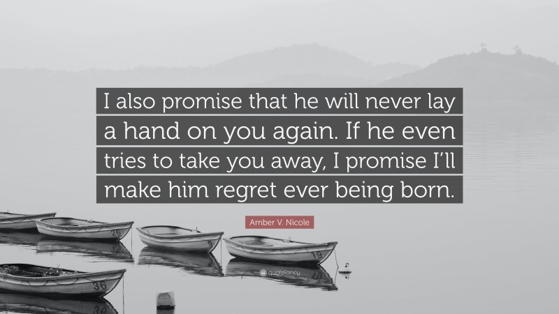 Amber V. Nicole Quote: “I also promise that he will never lay a hand on you again. If he even tries to take you away, I promise I’ll make him regret ever being born.”