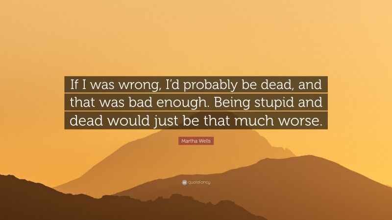 Martha Wells Quote: “If I was wrong, I’d probably be dead, and that was bad enough. Being stupid and dead would just be that much worse.”