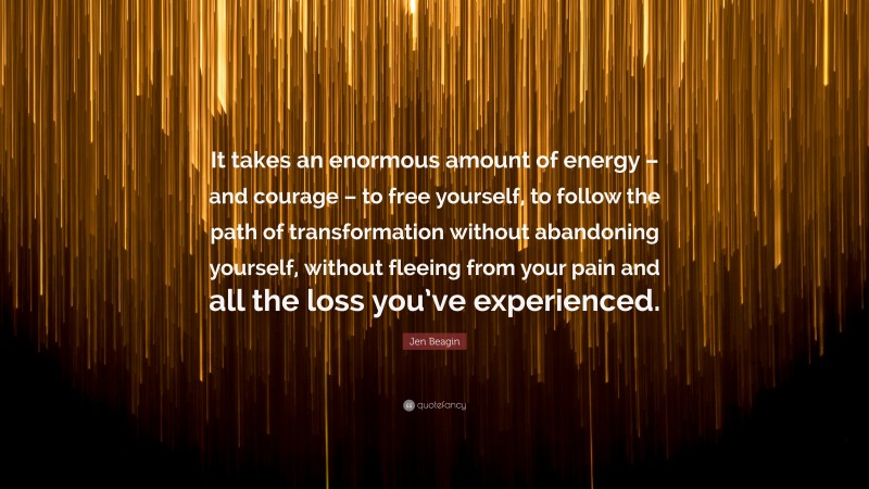 Jen Beagin Quote: “It takes an enormous amount of energy – and courage – to free yourself, to follow the path of transformation without abandoning yourself, without fleeing from your pain and all the loss you’ve experienced.”