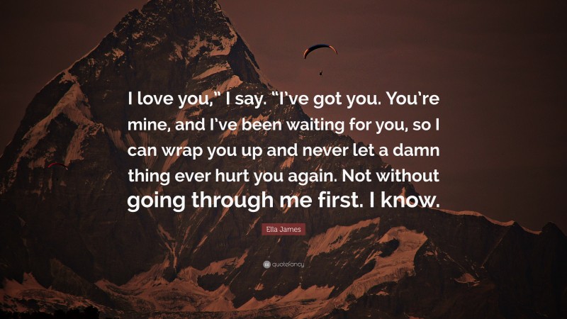 Ella James Quote: “I love you,” I say. “I’ve got you. You’re mine, and I’ve been waiting for you, so I can wrap you up and never let a damn thing ever hurt you again. Not without going through me first. I know.”