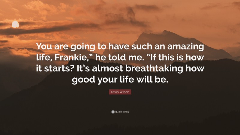 Kevin Wilson Quote: “You are going to have such an amazing life, Frankie,” he told me. “If this is how it starts? It’s almost breathtaking how good your life will be.”