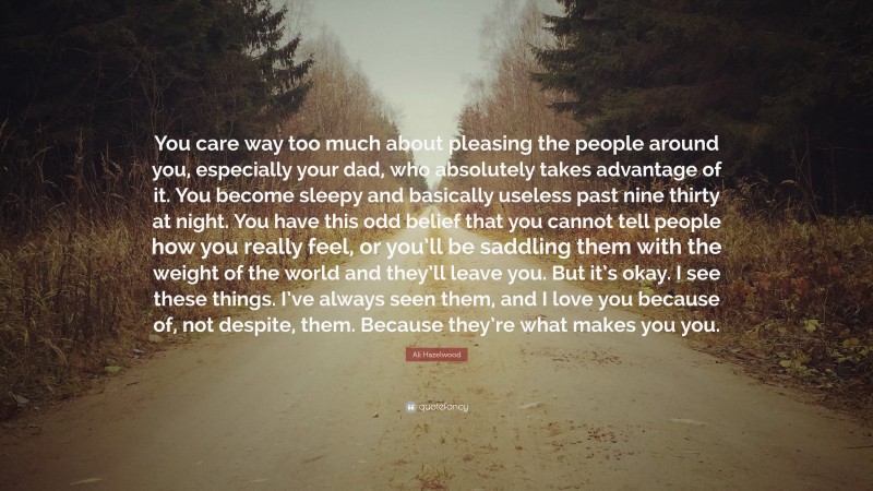 Ali Hazelwood Quote: “You care way too much about pleasing the people around you, especially your dad, who absolutely takes advantage of it. You become sleepy and basically useless past nine thirty at night. You have this odd belief that you cannot tell people how you really feel, or you’ll be saddling them with the weight of the world and they’ll leave you. But it’s okay. I see these things. I’ve always seen them, and I love you because of, not despite, them. Because they’re what makes you you.”
