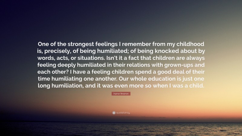 Ingmar Bergman Quote: “One of the strongest feelings I remember from my childhood is, precisely, of being humiliated; of being knocked about by words, acts, or situations. Isn’t it a fact that children are always feeling deeply humiliated in their relations with grown-ups and each other? I have a feeling children spend a good deal of their time humiliating one another. Our whole education is just one long humiliation, and it was even more so when I was a child.”