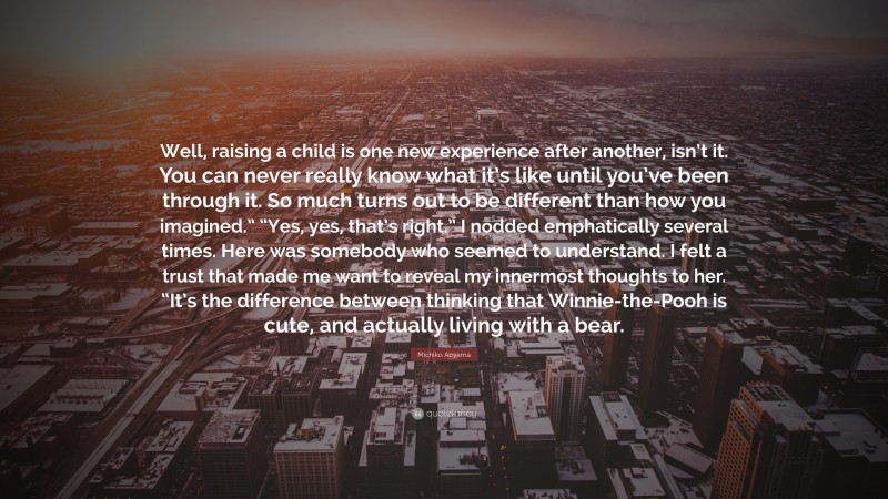 Michiko Aoyama Quote: “Well, raising a child is one new experience after another, isn’t it. You can never really know what it’s like until you’ve been through it. So much turns out to be different than how you imagined.” “Yes, yes, that’s right.” I nodded emphatically several times. Here was somebody who seemed to understand. I felt a trust that made me want to reveal my innermost thoughts to her. “It’s the difference between thinking that Winnie-the-Pooh is cute, and actually living with a bear.”