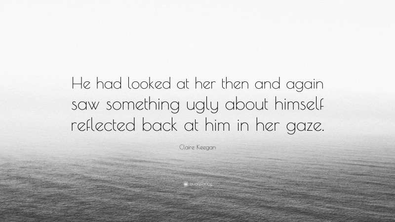 Claire Keegan Quote: “He had looked at her then and again saw something ugly about himself reflected back at him in her gaze.”