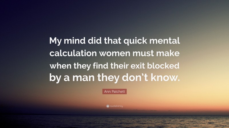 Ann Patchett Quote: “My mind did that quick mental calculation women must make when they find their exit blocked by a man they don’t know.”