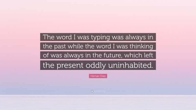 Hernan Diaz Quote: “The word I was typing was always in the past while the word I was thinking of was always in the future, which left the present oddly uninhabited.”