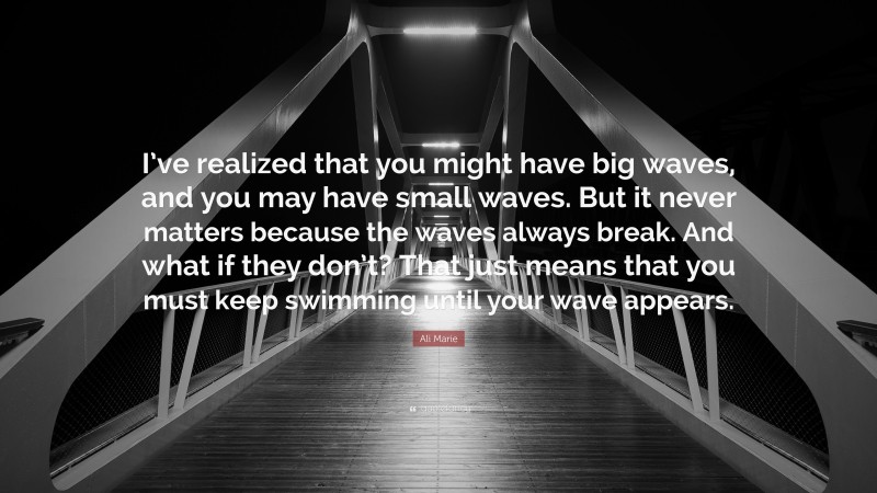 Ali Marie Quote: “I’ve realized that you might have big waves, and you may have small waves. But it never matters because the waves always break. And what if they don’t? That just means that you must keep swimming until your wave appears.”