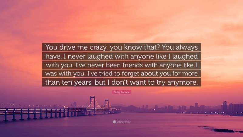 Carley Fortune Quote: “You drive me crazy, you know that? You always have. I never laughed with anyone like I laughed with you. I’ve never been friends with anyone like I was with you. I’ve tried to forget about you for more than ten years, but I don’t want to try anymore.”