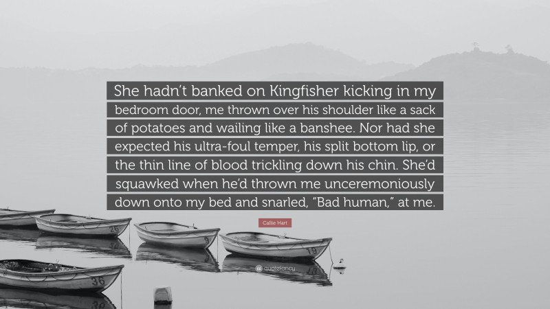 Callie Hart Quote: “She hadn’t banked on Kingfisher kicking in my bedroom door, me thrown over his shoulder like a sack of potatoes and wailing like a banshee. Nor had she expected his ultra-foul temper, his split bottom lip, or the thin line of blood trickling down his chin. She’d squawked when he’d thrown me unceremoniously down onto my bed and snarled, “Bad human,” at me.”