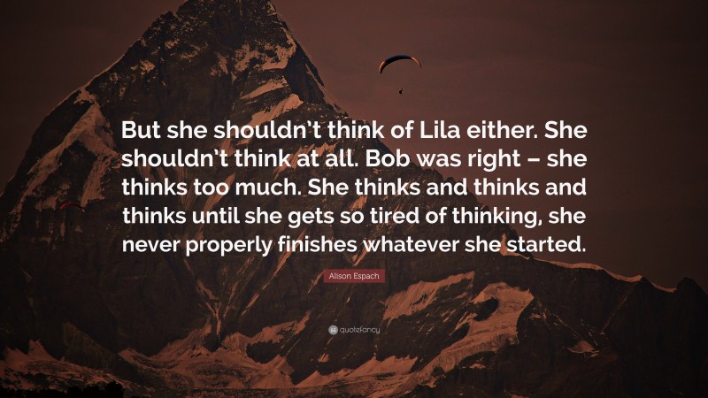 Alison Espach Quote: “But she shouldn’t think of Lila either. She shouldn’t think at all. Bob was right – she thinks too much. She thinks and thinks and thinks until she gets so tired of thinking, she never properly finishes whatever she started.”