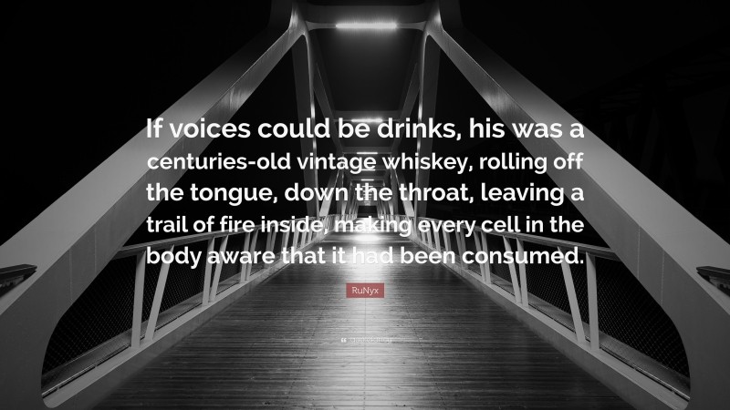 RuNyx Quote: “If voices could be drinks, his was a centuries-old vintage whiskey, rolling off the tongue, down the throat, leaving a trail of fire inside, making every cell in the body aware that it had been consumed.”