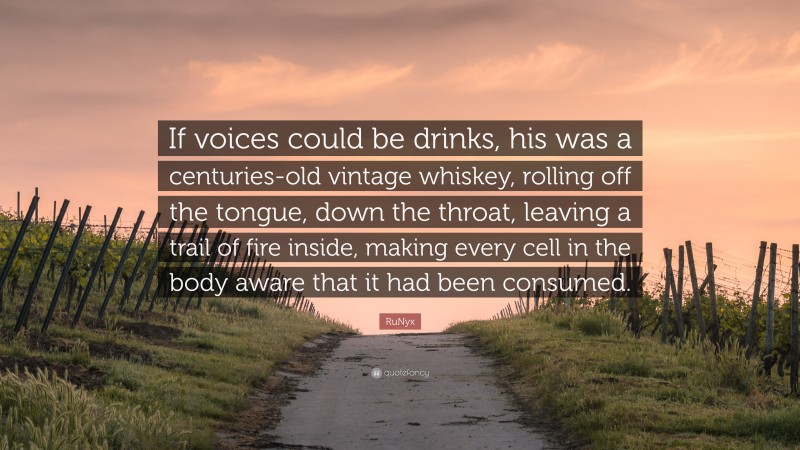 RuNyx Quote: “If voices could be drinks, his was a centuries-old vintage whiskey, rolling off the tongue, down the throat, leaving a trail of fire inside, making every cell in the body aware that it had been consumed.”