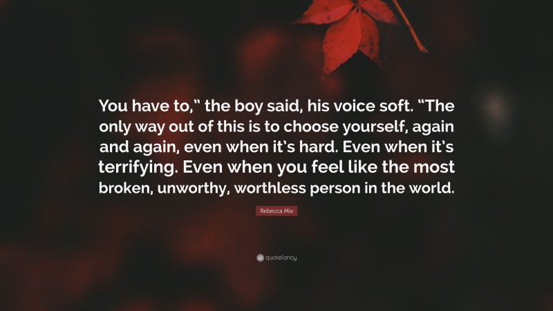 Rebecca Mix Quote: “You have to,” the boy said, his voice soft. “The only way out of this is to choose yourself, again and again, even when it’s hard. Even when it’s terrifying. Even when you feel like the most broken, unworthy, worthless person in the world.”