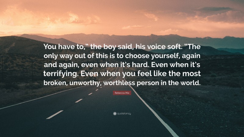 Rebecca Mix Quote: “You have to,” the boy said, his voice soft. “The only way out of this is to choose yourself, again and again, even when it’s hard. Even when it’s terrifying. Even when you feel like the most broken, unworthy, worthless person in the world.”