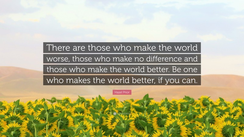 Hazel Prior Quote: “There are those who make the world worse, those who make no difference and those who make the world better. Be one who makes the world better, if you can.”