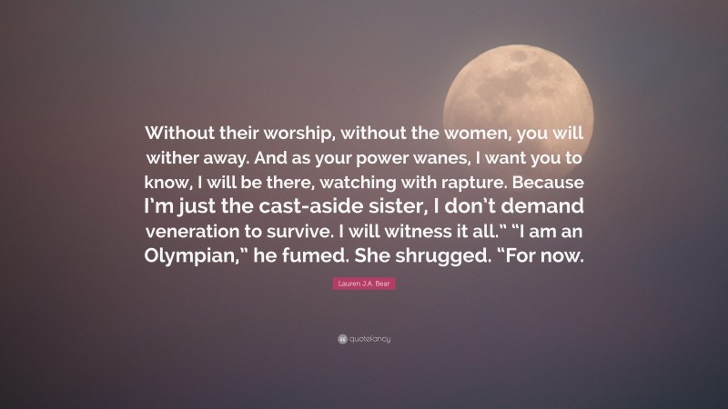 Lauren J.A. Bear Quote: “Without their worship, without the women, you will wither away. And as your power wanes, I want you to know, I will be there, watching with rapture. Because I’m just the cast-aside sister, I don’t demand veneration to survive. I will witness it all.” “I am an Olympian,” he fumed. She shrugged. “For now.”